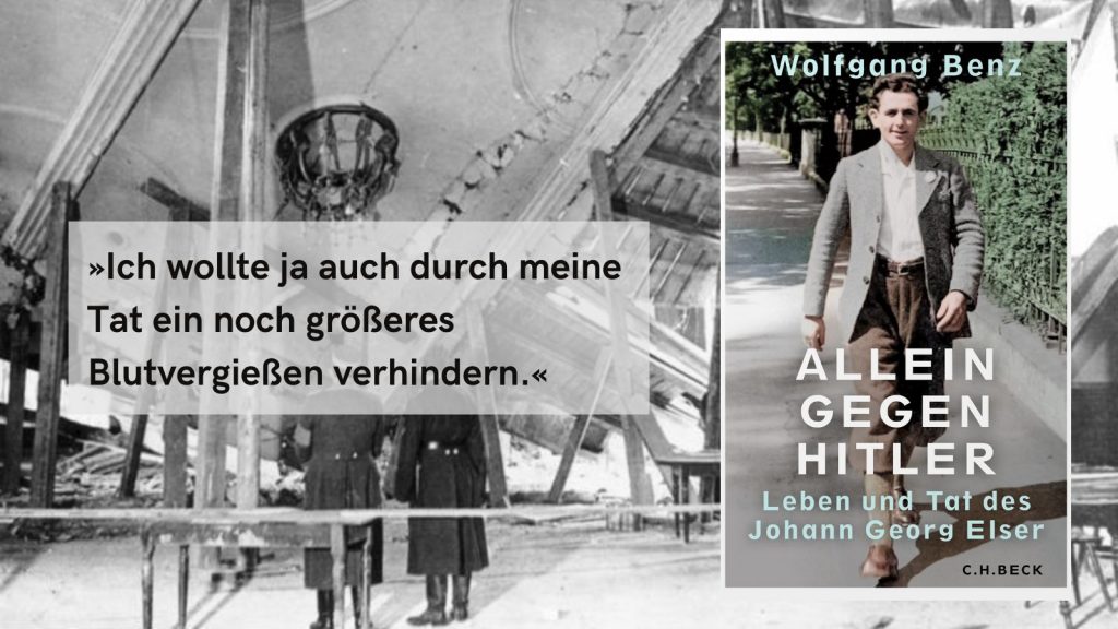 Buchcover von ‚Allein gegen Hitler‘ von Wolfgang Benz mit dem Untertitel ‚Leben und Tat des Johann Georg Elser‘. Im Vordergrund ein historisches Foto eines jungen Mannes in Anzug und Krawatte, der auf einer Straße geht. Im Hintergrund ein schwarz-weißes Foto von zwei Personen vor einem zerstörten Gebäude. Zitat im Bild: ‚Ich wollte ja durch meine Tat ein noch größeres Blutvergießen verhindern.‘