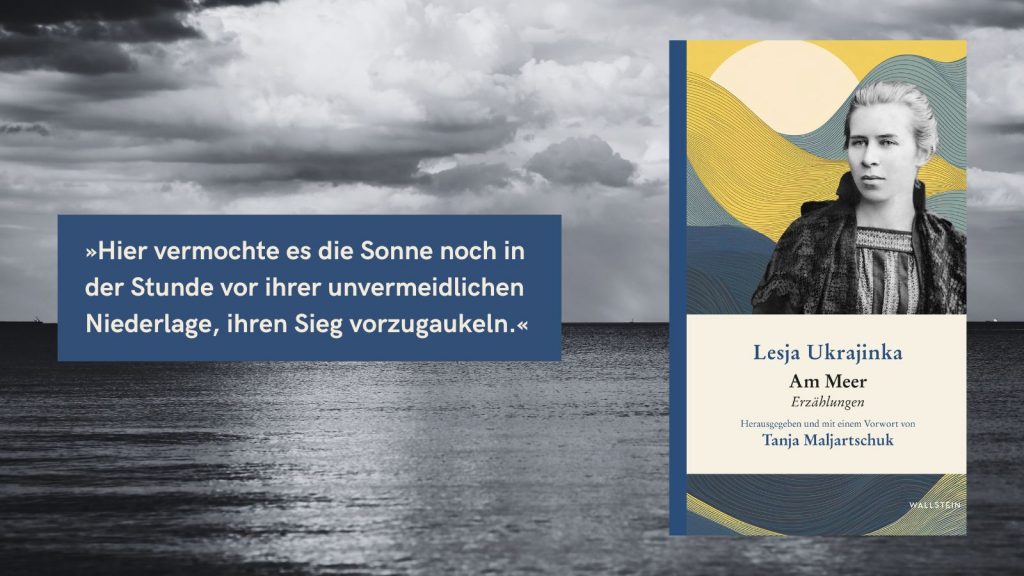 Buchcover von ‚Am Meer‘ – Erzählungen von Lesja Ukrajinka, herausgegeben und mit einem Vorwort von Tanja Maljartschuk, Verlag Wallstein. Das Cover zeigt ein Porträt der Autorin vor einem abstrakten, wellenförmigen Hintergrund. Im Bild ist zudem ein Zitat zu sehen: ‚Hier vermochte es die Sonne noch in der Stunde vor ihrer unvermeidlichen Niederlage, ihren Sieg vorzugaukeln.‘ Im Hintergrund eine bewölkte Meereslandschaft.
